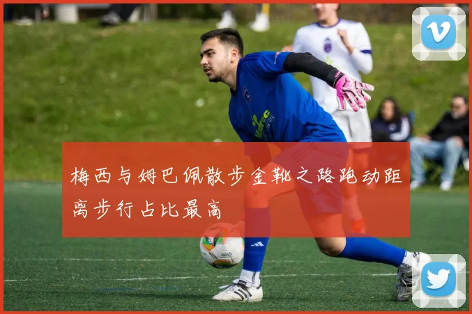 梅西与姆巴佩散步金靴之路跑动距离步行占比最高