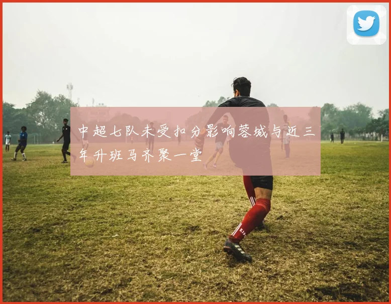 中超七队未受扣分影响蓉城与近三年升班马齐聚一堂