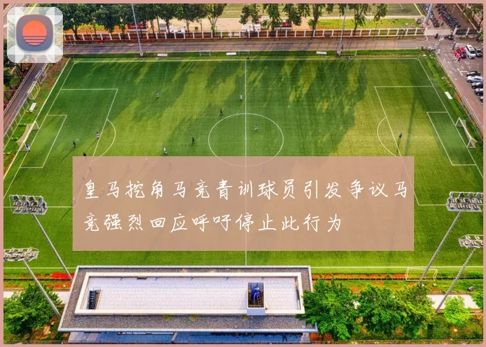 皇马挖角马竞青训球员引发争议马竞强烈回应呼吁停止此行为