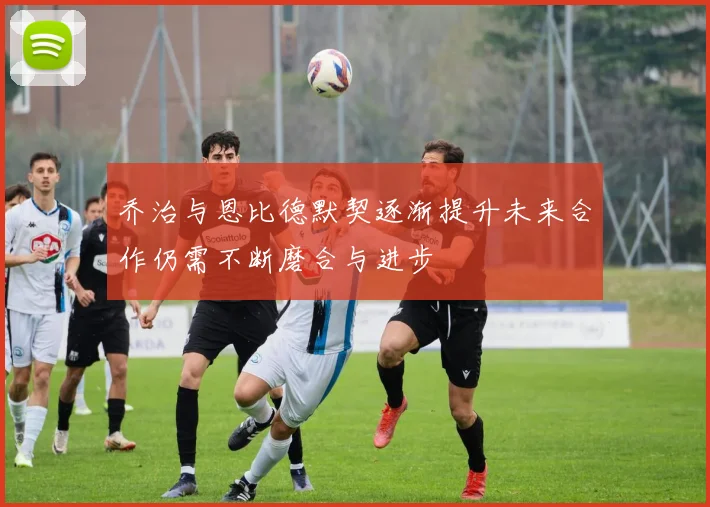 乔治与恩比德默契逐渐提升未来合作仍需不断磨合与进步