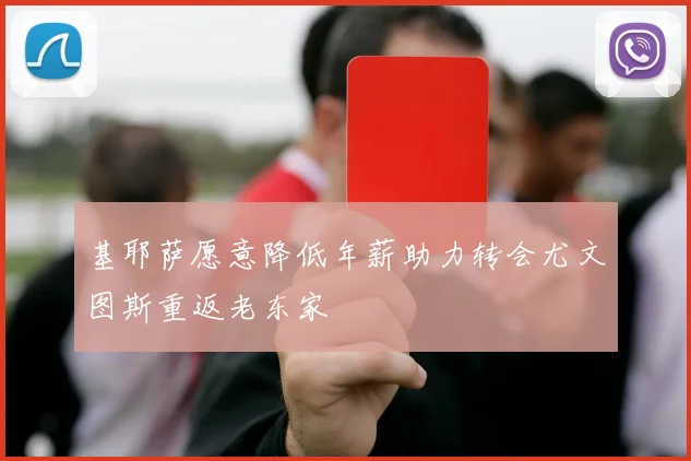 基耶萨愿意降低年薪助力转会尤文图斯重返老东家