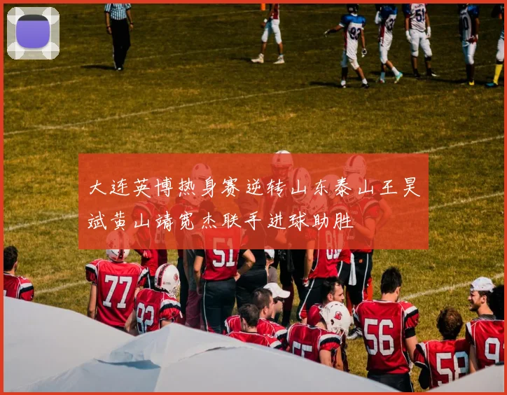 大连英博热身赛逆转山东泰山王昊斌黄山靖宽杰联手进球助胜