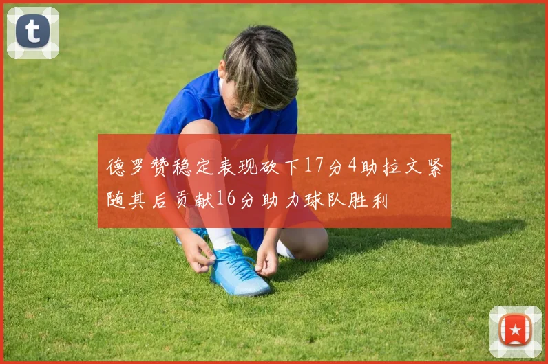 德罗赞稳定表现砍下17分4助拉文紧随其后贡献16分助力球队胜利