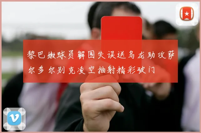 黎巴嫩球员解围失误送乌龙助攻萨尔多尔别克凌空抽射精彩破门