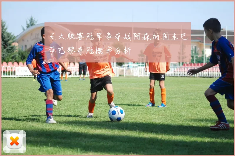 五大联赛冠军争夺战阿森纳国米巴萨巴黎夺冠概率分析