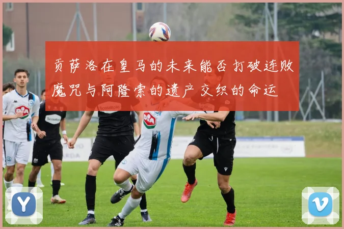 贡萨洛在皇马的未来能否打破连败魔咒与阿隆索的遗产交织的命运