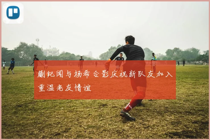 蒯纪闻与杨希合影庆祝新队友加入重温老友情谊