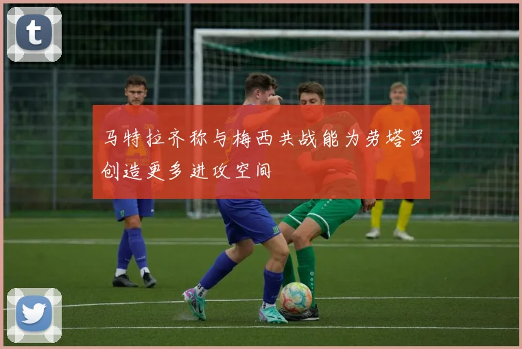 马特拉齐称与梅西共战能为劳塔罗创造更多进攻空间
