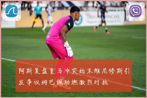 阿斯复盘皇马冲突始末维尼修斯引发争议姆巴佩助燃激烈对抗