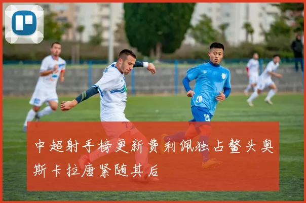 中超射手榜更新费利佩独占鳌头奥斯卡拉唐紧随其后