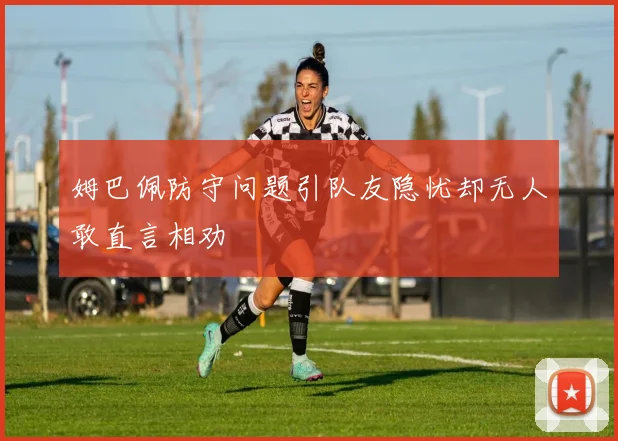 姆巴佩防守问题引队友隐忧却无人敢直言相劝